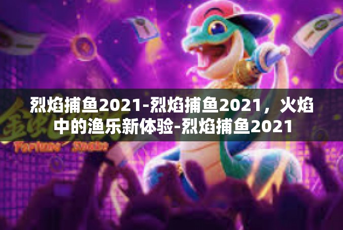 烈焰捕鱼2021-烈焰捕鱼2021，火焰中的渔乐新体验-烈焰捕鱼2021