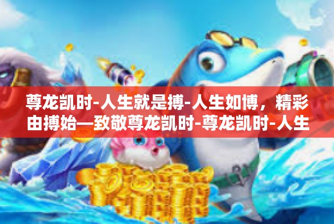 尊龙凯时-人生就是搏-人生如博，精彩由搏始—致敬尊龙凯时-尊龙凯时-人生就是搏