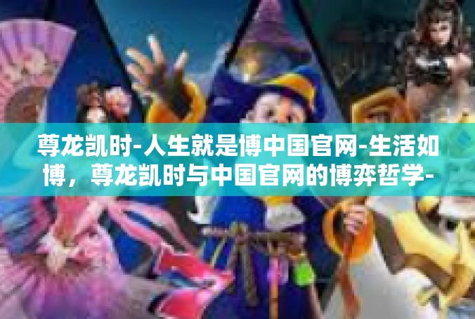 尊龙凯时-人生就是博中国官网-生活如博，尊龙凯时与中国官网的博弈哲学-尊龙凯时-人生就是博中国官网