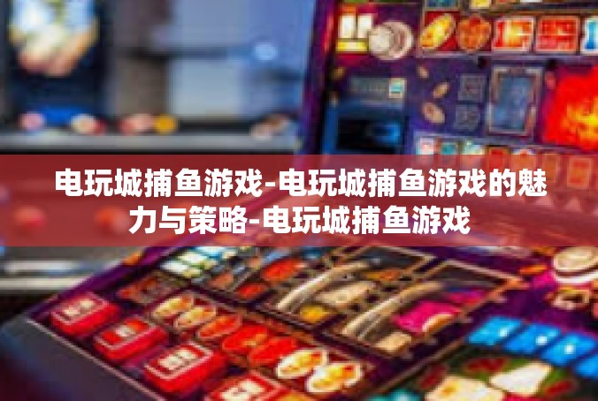 电玩城捕鱼游戏-电玩城捕鱼游戏的魅力与策略-电玩城捕鱼游戏