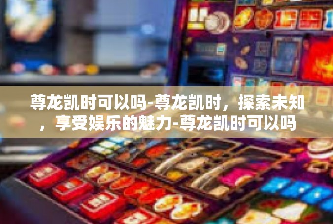 尊龙凯时可以吗-尊龙凯时，探索未知，享受娱乐的魅力-尊龙凯时可以吗