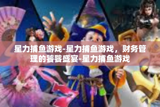 星力捕鱼游戏-星力捕鱼游戏，财务管理的饕餮盛宴-星力捕鱼游戏