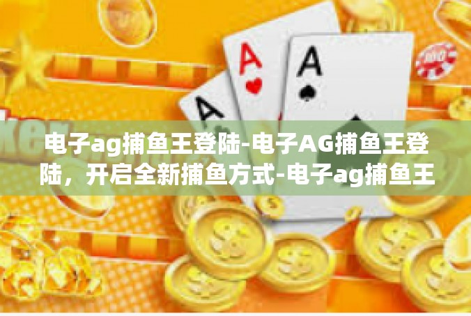 电子ag捕鱼王登陆-电子AG捕鱼王登陆，开启全新捕鱼方式-电子ag捕鱼王登陆