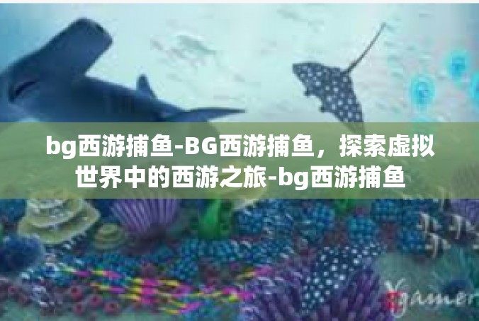 bg西游捕鱼-BG西游捕鱼，探索虚拟世界中的西游之旅-bg西游捕鱼