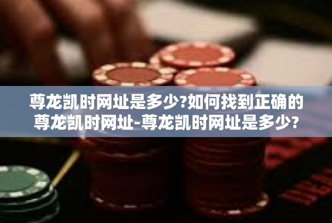 尊龙凯时网址是多少?如何找到正确的尊龙凯时网址-尊龙凯时网址是多少?